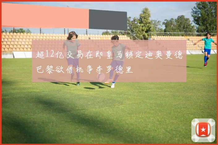 超12亿交易在即皇马锁定迪奥曼德巴黎欲借机争夺罗德里