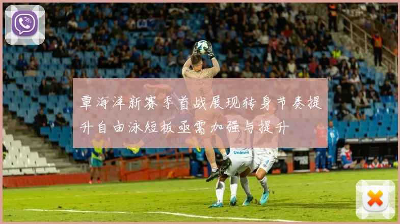 覃海洋新赛季首战展现转身节奏提升自由泳短板亟需加强与提升