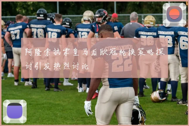 阿隆索执掌皇马后欧冠轮换策略探讨引发热烈讨论